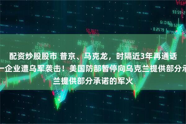 配资炒股股市 普京、马克龙，时隔近3年再通话！俄罗斯一企业遭乌军袭击！美国防部暂停向乌克兰提供部分承诺的军火