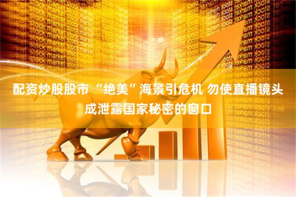 配资炒股股市 “绝美”海景引危机 勿使直播镜头成泄露国家秘密的窗口
