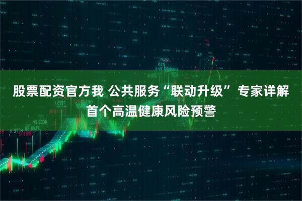 股票配资官方我 公共服务“联动升级” 专家详解首个高温健康风险预警