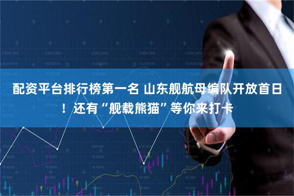 配资平台排行榜第一名 山东舰航母编队开放首日！还有“舰载熊猫”等你来打卡