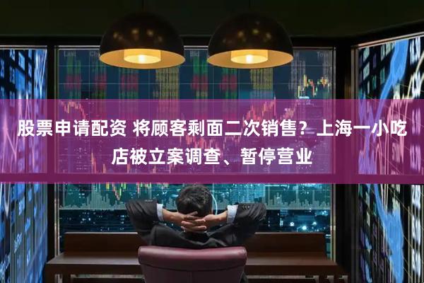 股票申请配资 将顾客剩面二次销售？上海一小吃店被立案调查、暂停营业