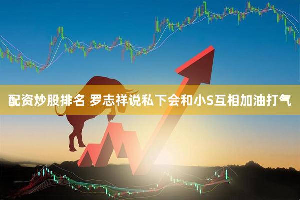配资炒股排名 罗志祥说私下会和小S互相加油打气