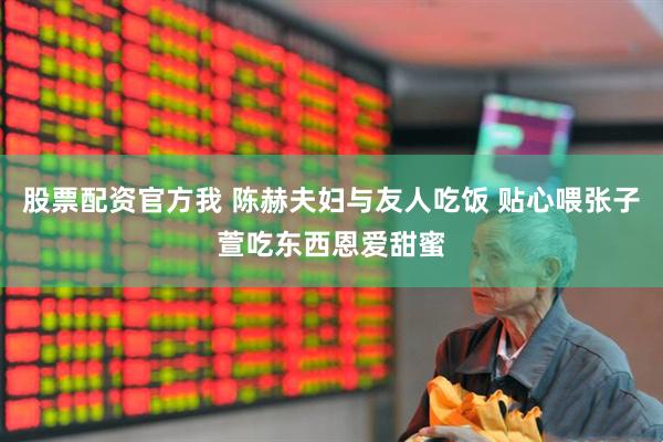 股票配资官方我 陈赫夫妇与友人吃饭 贴心喂张子萱吃东西恩爱甜蜜