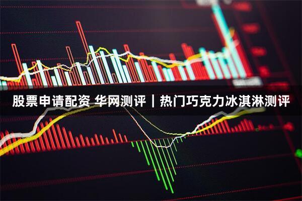 股票申请配资 华网测评｜热门巧克力冰淇淋测评