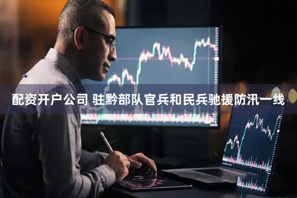 配资开户公司 驻黔部队官兵和民兵驰援防汛一线
