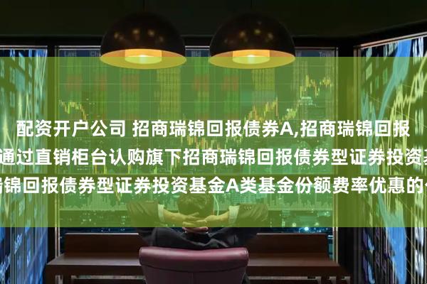 配资开户公司 招商瑞锦回报债券A,招商瑞锦回报债券C: 关于养老金客户通过直销柜台认购旗下招商瑞锦回报债券型证券投资基金A类基金份额费率优惠的公告