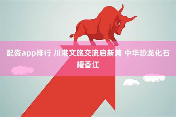 配资app排行 川港文旅交流启新篇 中华恐龙化石耀香江