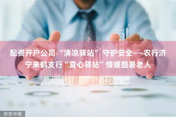 配资开户公司 “清凉驿站” 守护安全——农行济宁来鹤支行“爱心驿站”情暖酷暑老人