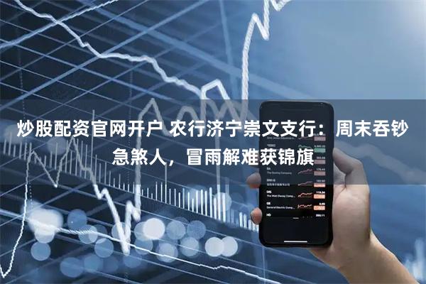 炒股配资官网开户 农行济宁崇文支行：周末吞钞急煞人，冒雨解难获锦旗