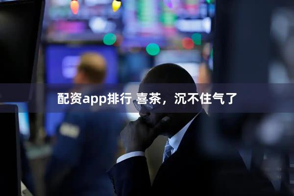 配资app排行 喜茶，沉不住气了