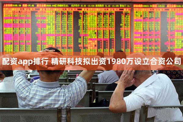 配资app排行 精研科技拟出资1980万设立合资公司