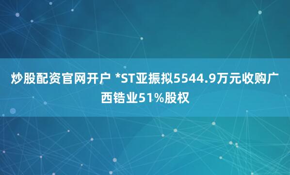 炒股配资官网开户 *ST亚振拟5544.9万元收购广西锆业51%股权