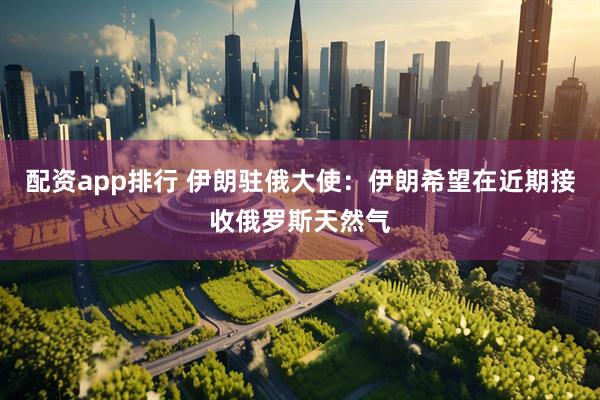 配资app排行 伊朗驻俄大使：伊朗希望在近期接收俄罗斯天然气