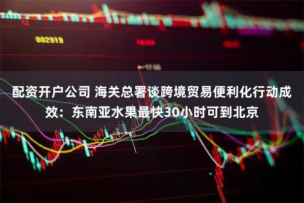 配资开户公司 海关总署谈跨境贸易便利化行动成效：东南亚水果最快30小时可到北京