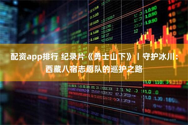 配资app排行 纪录片《勇士山下》丨守护冰川：西藏八宿志愿队的巡护之路
