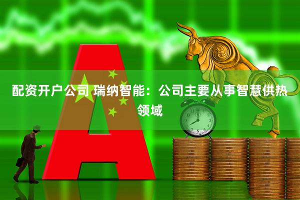 配资开户公司 瑞纳智能：公司主要从事智慧供热领域