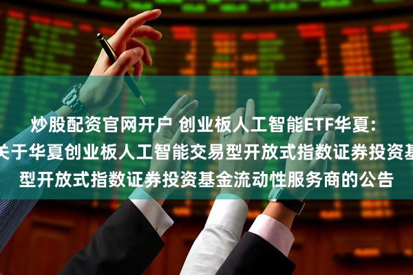 炒股配资官网开户 创业板人工智能ETF华夏: 华夏基金管理有限公司关于华夏创业板人工智能交易型开放式指数证券投资基金流动性服务商的公告