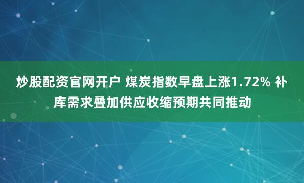 炒股配资官网开户 煤炭指数早盘上涨1.72% 补库需求叠加供应收缩预期共同推动