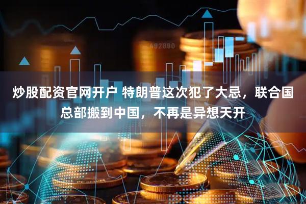 炒股配资官网开户 特朗普这次犯了大忌，联合国总部搬到中国，不再是异想天开
