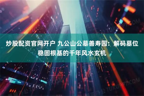 炒股配资官网开户 九公山公墓善寿园：解码墓位稳固根基的千年风水玄机
